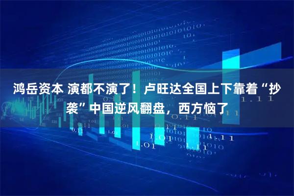 鸿岳资本 演都不演了！卢旺达全国上下靠着“抄袭”中国逆风翻盘，西方恼了